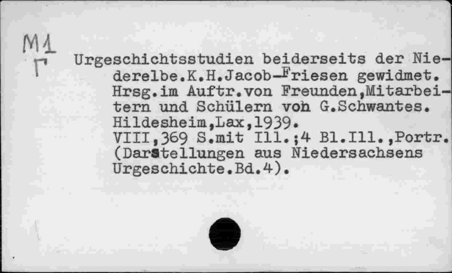 ﻿Ml
p Urgeschichtsstudien beiderseits der Nie-•	derelbe.K.H.Jacob-Friesen gewidmet.
Hrsg.im Auftr.von Freunden,Mitarbeitern. und Schülern voh G.Schwantes.
Hildesheim,Lax,1939•
VIII,369 S.mit I11.J4 B1.I11.»Portr. (Darstellungen aus Niedersachsens Urgeschichte.Bd.4).